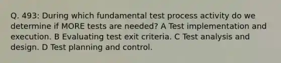 Q. 493: During which fundamental test process activity do we determine if MORE tests are needed? A Test implementation and execution. B Evaluating test exit criteria. C Test analysis and design. D Test planning and control.