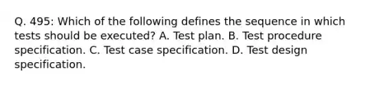 Q. 495: Which of the following defines the sequence in which tests should be executed? A. Test plan. B. Test procedure specification. C. Test case specification. D. Test design specification.