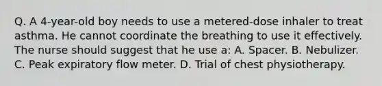 Q. A 4-year-old boy needs to use a metered-dose inhaler to treat asthma. He cannot coordinate the breathing to use it effectively. The nurse should suggest that he use a: A. Spacer. B. Nebulizer. C. Peak expiratory flow meter. D. Trial of chest physiotherapy.