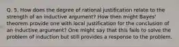 Q. 5. How does the degree of rational justification relate to the strength of an inductive argument? How then might Bayes' theorem provide one with local justification for the conclusion of an inductive argument? One might say that this fails to solve the problem of induction but still provides a response to the problem.