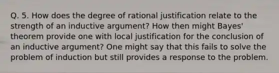 Q. 5. How does the degree of rational justification relate to the strength of an inductive argument? How then might Bayes' theorem provide one with local justification for the conclusion of an inductive argument? One might say that this fails to solve the problem of induction but still provides a response to the problem.