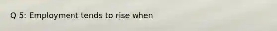 Q 5: Employment tends to rise when