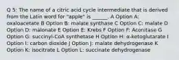 Q 5: The name of a citric acid cycle intermediate that is derived from the Latin word for "apple" is ______. A Option A: oxaloacetate B Option B: malate synthase C Option C: malate D Option D: malonate E Option E: Krebs F Option F: Aconitase G Option G: succinyl-CoA synthetase H Option H: α-ketoglutarate I Option I: carbon dioxide J Option J: malate dehydrogenase K Option K: isocitrate L Option L: succinate dehydrogenase