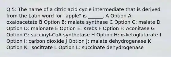 Q 5: The name of a citric acid cycle intermediate that is derived from the Latin word for "apple" is ______. A Option A: oxaloacetate B Option B: malate synthase C Option C: malate D Option D: malonate E Option E: Krebs F Option F: Aconitase G Option G: succinyl-CoA synthetase H Option H: α-ketoglutarate I Option I: carbon dioxide J Option J: malate dehydrogenase K Option K: isocitrate L Option L: succinate dehydrogenase