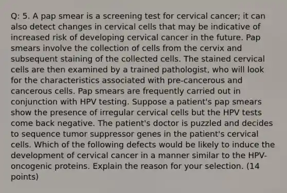 Q: 5. A pap smear is a screening test for cervical cancer; it can also detect changes in cervical cells that may be indicative of increased risk of developing cervical cancer in the future. Pap smears involve the collection of cells from the cervix and subsequent staining of the collected cells. The stained cervical cells are then examined by a trained pathologist, who will look for the characteristics associated with pre-cancerous and cancerous cells. Pap smears are frequently carried out in conjunction with HPV testing. Suppose a patient's pap smears show the presence of irregular cervical cells but the HPV tests come back negative. The patient's doctor is puzzled and decides to sequence tumor suppressor genes in the patient's cervical cells. Which of the following defects would be likely to induce the development of cervical cancer in a manner similar to the HPV-oncogenic proteins. Explain the reason for your selection. (14 points)