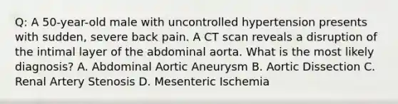 Q: A 50-year-old male with uncontrolled hypertension presents with sudden, severe back pain. A CT scan reveals a disruption of the intimal layer of the abdominal aorta. What is the most likely diagnosis? A. Abdominal Aortic Aneurysm B. Aortic Dissection C. Renal Artery Stenosis D. Mesenteric Ischemia