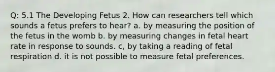 Q: 5.1 The Developing Fetus 2. How can researchers tell which sounds a fetus prefers to hear? a. by measuring the position of the fetus in the womb b. by measuring changes in fetal heart rate in response to sounds. c, by taking a reading of fetal respiration d. it is not possible to measure fetal preferences.