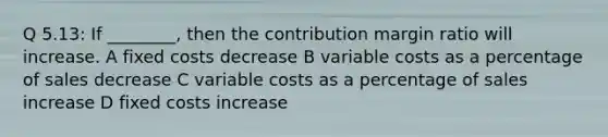 Q 5.13: If ________, then the contribution margin ratio will increase. A fixed costs decrease B variable costs as a percentage of sales decrease C variable costs as a percentage of sales increase D fixed costs increase