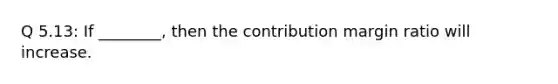 Q 5.13: If ________, then the contribution margin ratio will increase.