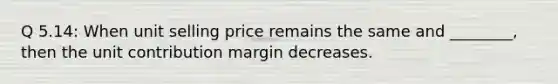 Q 5.14: When unit selling price remains the same and ________, then the unit contribution margin decreases.