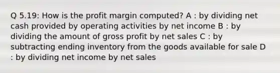 Q 5.19: How is the profit margin computed? A : by dividing net cash provided by operating activities by net income B : by dividing the amount of gross profit by net sales C : by subtracting ending inventory from the goods available for sale D : by dividing net income by net sales