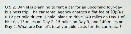 Q 5.2: Daniel is planning to rent a car for an upcoming four-day business trip. The car rental agency charges a flat fee of 29 plus0.12 per mile driven. Daniel plans to drive 140 miles on Day 1 of his trip, 15 miles on Day 2, 15 miles on Day 3, and 140 miles on Day 4. What are Daniel's total variable costs for the car rental?