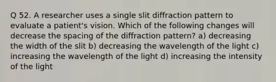 Q 52. A researcher uses a single slit diffraction pattern to evaluate a patient's vision. Which of the following changes will decrease the spacing of the diffraction pattern? a) decreasing the width of the slit b) decreasing the wavelength of the light c) increasing the wavelength of the light d) increasing the intensity of the light