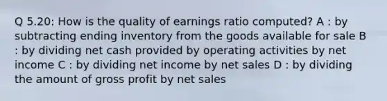 Q 5.20: How is the quality of earnings ratio computed? A : by subtracting ending inventory from the goods available for sale B : by dividing net cash provided by operating activities by net income C : by dividing net income by net sales D : by dividing the amount of gross profit by net sales