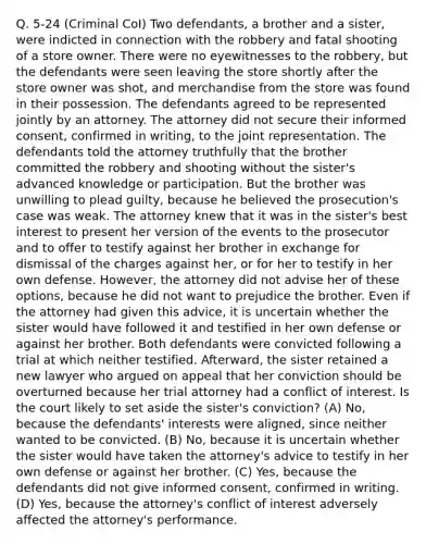 Q. 5-24 (Criminal CoI) Two defendants, a brother and a sister, were indicted in connection with the robbery and fatal shooting of a store owner. There were no eyewitnesses to the robbery, but the defendants were seen leaving the store shortly after the store owner was shot, and merchandise from the store was found in their possession. The defendants agreed to be represented jointly by an attorney. The attorney did not secure their informed consent, confirmed in writing, to the joint representation. The defendants told the attorney truthfully that the brother committed the robbery and shooting without the sister's advanced knowledge or participation. But the brother was unwilling to plead guilty, because he believed the prosecution's case was weak. The attorney knew that it was in the sister's best interest to present her version of the events to the prosecutor and to offer to testify against her brother in exchange for dismissal of the charges against her, or for her to testify in her own defense. However, the attorney did not advise her of these options, because he did not want to prejudice the brother. Even if the attorney had given this advice, it is uncertain whether the sister would have followed it and testified in her own defense or against her brother. Both defendants were convicted following a trial at which neither testified. Afterward, the sister retained a new lawyer who argued on appeal that her conviction should be overturned because her trial attorney had a conflict of interest. Is the court likely to set aside the sister's conviction? (A) No, because the defendants' interests were aligned, since neither wanted to be convicted. (B) No, because it is uncertain whether the sister would have taken the attorney's advice to testify in her own defense or against her brother. (C) Yes, because the defendants did not give informed consent, confirmed in writing. (D) Yes, because the attorney's conflict of interest adversely affected the attorney's performance.