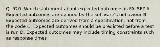 Q. 526: Which statement about expected outcomes is FALSE? A. Expected outcomes are defined by the software's behaviour B. Expected outcomes are derived from a specification, not from the code C. Expected outcomes should be predicted before a test is run D. Expected outcomes may include timing constraints such as response times