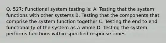 Q. 527: Functional system testing is: A. Testing that the system functions with other systems B. Testing that the components that comprise the system function together C. Testing the end to end functionality of the system as a whole D. Testing the system performs functions within specified response times