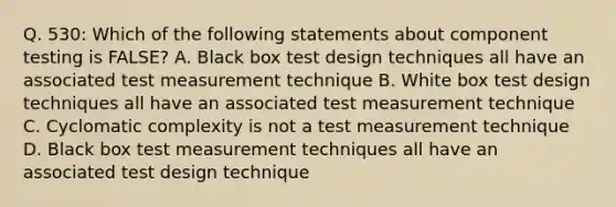 Q. 530: Which of the following statements about component testing is FALSE? A. Black box test design techniques all have an associated test measurement technique B. White box test design techniques all have an associated test measurement technique C. Cyclomatic complexity is not a test measurement technique D. Black box test measurement techniques all have an associated test design technique