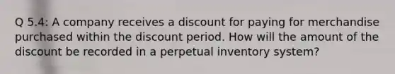 Q 5.4: A company receives a discount for paying for merchandise purchased within the discount period. How will the amount of the discount be recorded in a perpetual inventory system?