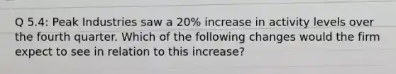 Q 5.4: Peak Industries saw a 20% increase in activity levels over the fourth quarter. Which of the following changes would the firm expect to see in relation to this increase?