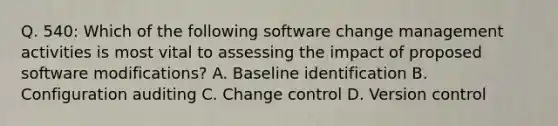 Q. 540: Which of the following software change management activities is most vital to assessing the impact of proposed software modifications? A. Baseline identification B. Configuration auditing C. Change control D. Version control