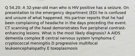 Q 54.20: A 32-year-old man who is HIV positive has a seizure. On presentation to the emergency department (ED) he is confused and unsure of what happened. His partner reports that he had been complaining of headache in the days preceding the event. CT scanning of the head demonstrates five peripheral contrast-enhancing lesions. What is the most likely diagnosis? A AIDS dementia complex B central nervous system lymphoma C cryptococcal meningitis D progressive multifocal leukoencephalopathy E toxoplasmosis