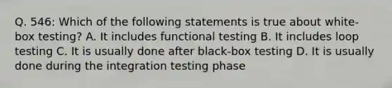 Q. 546: Which of the following statements is true about white-box testing? A. It includes functional testing B. It includes loop testing C. It is usually done after black-box testing D. It is usually done during the integration testing phase