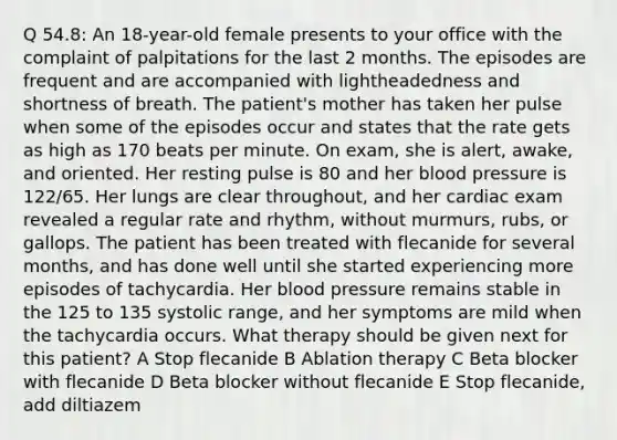 Q 54.8: An 18-year-old female presents to your office with the complaint of palpitations for the last 2 months. The episodes are frequent and are accompanied with lightheadedness and shortness of breath. The patient's mother has taken her pulse when some of the episodes occur and states that the rate gets as high as 170 beats per minute. On exam, she is alert, awake, and oriented. Her resting pulse is 80 and her blood pressure is 122/65. Her lungs are clear throughout, and her cardiac exam revealed a regular rate and rhythm, without murmurs, rubs, or gallops. The patient has been treated with flecanide for several months, and has done well until she started experiencing more episodes of tachycardia. Her blood pressure remains stable in the 125 to 135 systolic range, and her symptoms are mild when the tachycardia occurs. What therapy should be given next for this patient? A Stop flecanide B Ablation therapy C Beta blocker with flecanide D Beta blocker without flecanide E Stop flecanide, add diltiazem