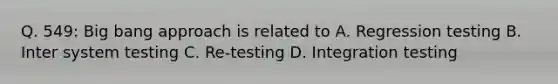 Q. 549: Big bang approach is related to A. Regression testing B. Inter system testing C. Re-testing D. Integration testing