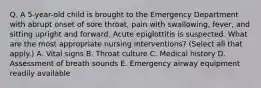 Q. A 5-year-old child is brought to the Emergency Department with abrupt onset of sore throat, pain with swallowing, fever, and sitting upright and forward. Acute epiglottitis is suspected. What are the most appropriate nursing interventions? (Select all that apply.) A. Vital signs B. Throat culture C. Medical history D. Assessment of breath sounds E. Emergency airway equipment readily available