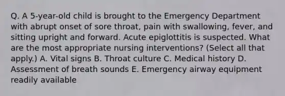 Q. A 5-year-old child is brought to the Emergency Department with abrupt onset of sore throat, pain with swallowing, fever, and sitting upright and forward. Acute epiglottitis is suspected. What are the most appropriate nursing interventions? (Select all that apply.) A. Vital signs B. Throat culture C. Medical history D. Assessment of breath sounds E. Emergency airway equipment readily available