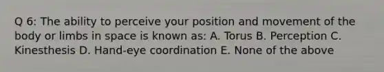 Q 6: The ability to perceive your position and movement of the body or limbs in space is known as: A. Torus B. Perception C. Kinesthesis D. Hand-eye coordination E. None of the above