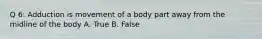 Q 6: Adduction is movement of a body part away from the midline of the body A. True B. False