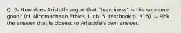 Q. 6- How does Aristotle argue that "happiness" is the supreme good? (cf. Nicomachean Ethics, I, ch. 5, textbook p. 316). -- Pick the answer that is closest to Aristotle's own answer.