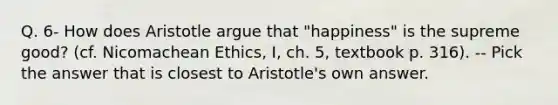 Q. 6- How does Aristotle argue that "happiness" is the supreme good? (cf. Nicomachean Ethics, I, ch. 5, textbook p. 316). -- Pick the answer that is closest to Aristotle's own answer.