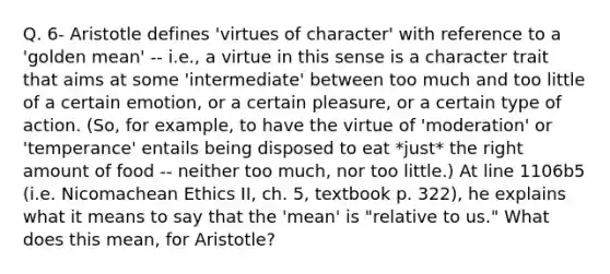 Q. 6- Aristotle defines 'virtues of character' with reference to a 'golden mean' -- i.e., a virtue in this sense is a character trait that aims at some 'intermediate' between too much and too little of a certain emotion, or a certain pleasure, or a certain type of action. (So, for example, to have the virtue of 'moderation' or 'temperance' entails being disposed to eat *just* the right amount of food -- neither too much, nor too little.) At line 1106b5 (i.e. Nicomachean Ethics II, ch. 5, textbook p. 322), he explains what it means to say that the 'mean' is "relative to us." What does this mean, for Aristotle?