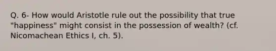 Q. 6- How would Aristotle rule out the possibility that true "happiness" might consist in the possession of wealth? (cf. Nicomachean Ethics I, ch. 5).