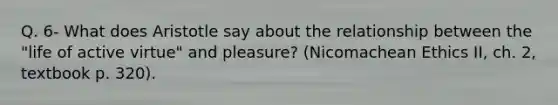 Q. 6- What does Aristotle say about the relationship between the "life of active virtue" and pleasure? (Nicomachean Ethics II, ch. 2, textbook p. 320).