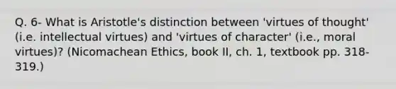 Q. 6- What is Aristotle's distinction between 'virtues of thought' (i.e. intellectual virtues) and 'virtues of character' (i.e., moral virtues)? (Nicomachean Ethics, book II, ch. 1, textbook pp. 318-319.)