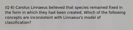 (Q 6) Carolus Linnaeus believed that species remained fixed in the form in which they had been created. Which of the following concepts are inconsistent with Linnaeus's model of classification?