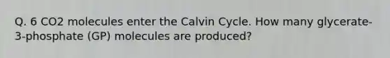 Q. 6 CO2 molecules enter the Calvin Cycle. How many glycerate-3-phosphate (GP) molecules are produced?