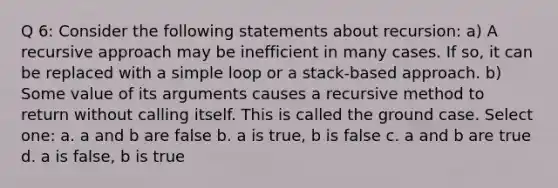 Q 6: Consider the following statements about recursion: a) A recursive approach may be inefficient in many cases. If so, it can be replaced with a simple loop or a stack-based approach. b) Some value of its arguments causes a recursive method to return without calling itself. This is called the ground case. Select one: a. a and b are false b. a is true, b is false c. a and b are true d. a is false, b is true