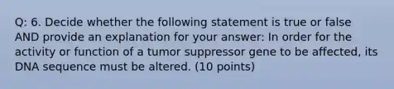 Q: 6. Decide whether the following statement is true or false AND provide an explanation for your answer: In order for the activity or function of a tumor suppressor gene to be affected, its DNA sequence must be altered. (10 points)