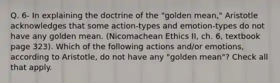 Q. 6- In explaining the doctrine of the "golden mean," Aristotle acknowledges that some action-types and emotion-types do not have any golden mean. (Nicomachean Ethics II, ch. 6, textbook page 323). Which of the following actions and/or emotions, according to Aristotle, do not have any "golden mean"? Check all that apply.