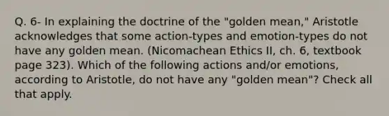 Q. 6- In explaining the doctrine of the "golden mean," Aristotle acknowledges that some action-types and emotion-types do not have any golden mean. (Nicomachean Ethics II, ch. 6, textbook page 323). Which of the following actions and/or emotions, according to Aristotle, do not have any "golden mean"? Check all that apply.