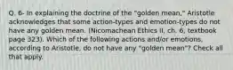 Q. 6- In explaining the doctrine of the "golden mean," Aristotle acknowledges that some action-types and emotion-types do not have any golden mean. (Nicomachean Ethics II, ch. 6, textbook page 323). Which of the following actions and/or emotions, according to Aristotle, do not have any "golden mean"? Check all that apply.