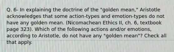 Q. 6- In explaining the doctrine of the "golden mean," Aristotle acknowledges that some action-types and emotion-types do not have any golden mean. (Nicomachean Ethics II, ch. 6, textbook page 323). Which of the following actions and/or emotions, according to Aristotle, do not have any "golden mean"? Check all that apply.