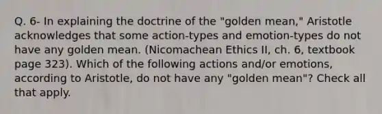 Q. 6- In explaining the doctrine of the "golden mean," Aristotle acknowledges that some action-types and emotion-types do not have any golden mean. (Nicomachean Ethics II, ch. 6, textbook page 323). Which of the following actions and/or emotions, according to Aristotle, do not have any "golden mean"? Check all that apply.