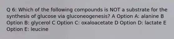 Q 6: Which of the following compounds is NOT a substrate for the synthesis of glucose via gluconeogenesis? A Option A: alanine B Option B: glycerol C Option C: oxaloacetate D Option D: lactate E Option E: leucine