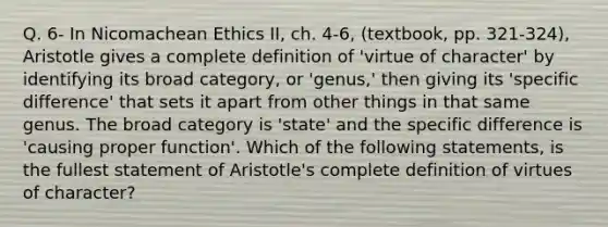 Q. 6- In Nicomachean Ethics II, ch. 4-6, (textbook, pp. 321-324), Aristotle gives a complete definition of 'virtue of character' by identifying its broad category, or 'genus,' then giving its 'specific difference' that sets it apart from other things in that same genus. The broad category is 'state' and the specific difference is 'causing proper function'. Which of the following statements, is the fullest statement of Aristotle's complete definition of virtues of character?